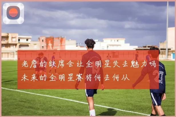 老詹的缺席会让全明星失去魅力吗未来的全明星赛将何去何从