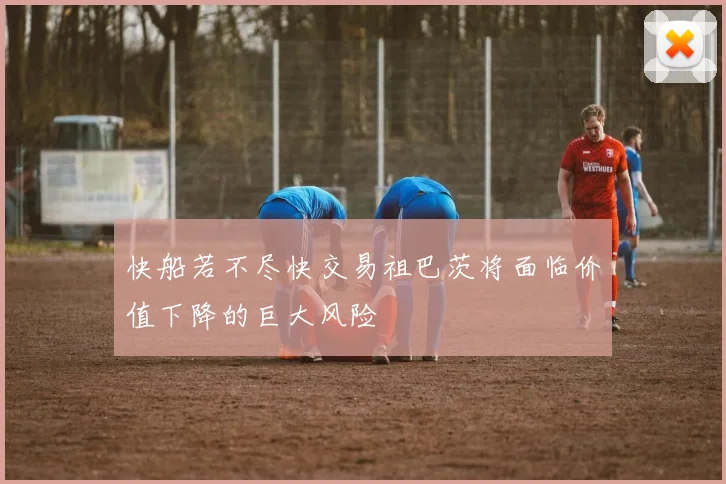 快船若不尽快交易祖巴茨将面临价值下降的巨大风险