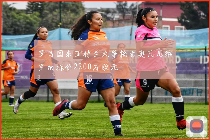 罗马国米亚特兰大争抢吉奥瓦尼维罗纳标价2200万欧元