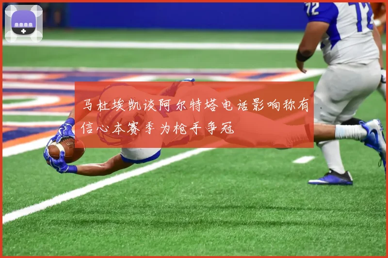 马杜埃凯谈阿尔特塔电话影响称有信心本赛季为枪手争冠