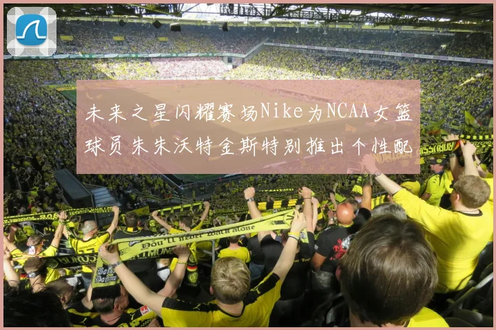 未来之星闪耀赛场Nike为NCAA女篮球员朱朱沃特金斯特别推出个性配色球鞋