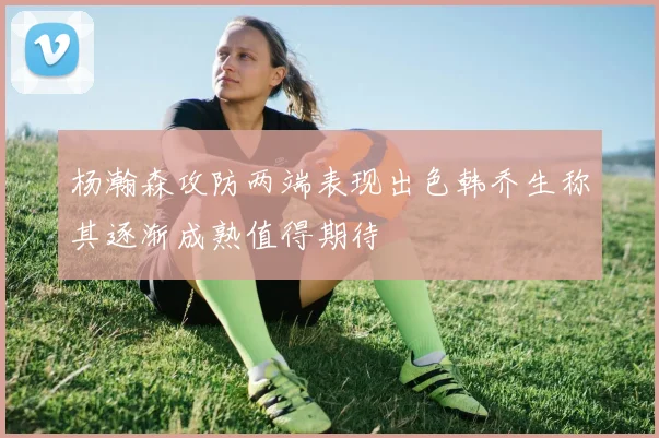 杨瀚森攻防两端表现出色韩乔生称其逐渐成熟值得期待