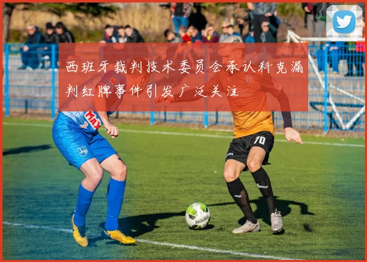 西班牙裁判技术委员会承认科克漏判红牌事件引发广泛关注