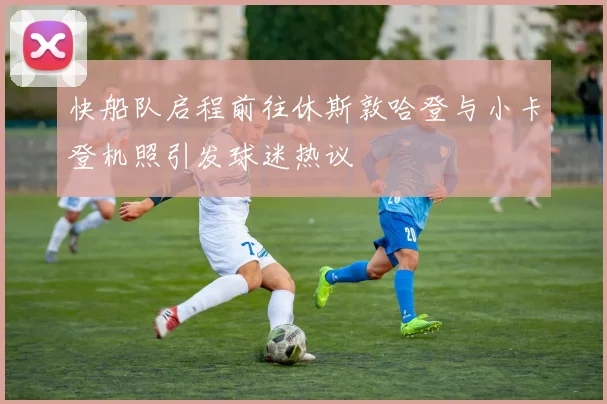 快船队启程前往休斯敦哈登与小卡登机照引发球迷热议