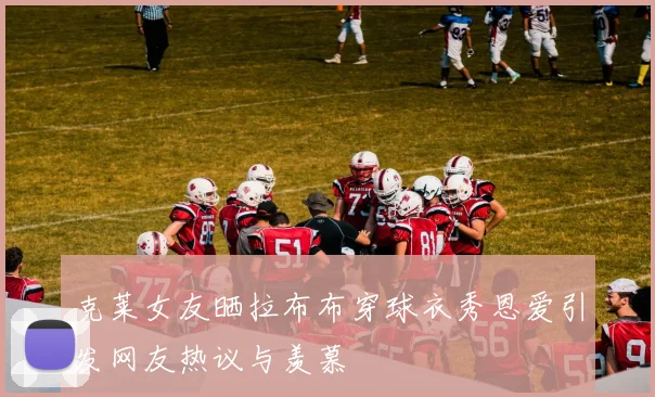 克莱女友晒拉布布穿球衣秀恩爱引发网友热议与羡慕
