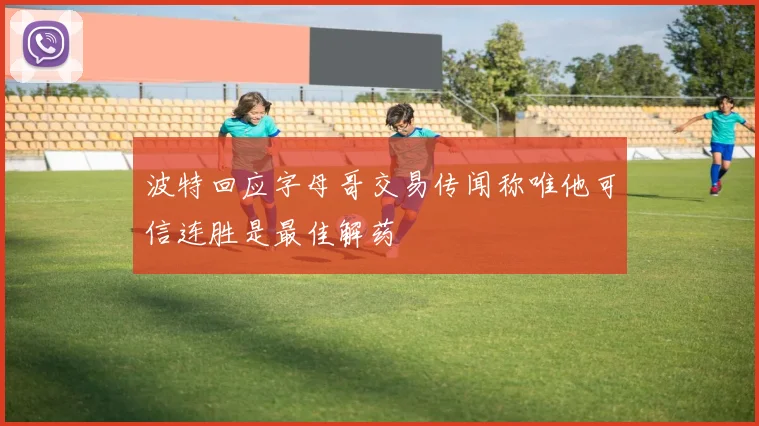 波特回应字母哥交易传闻称唯他可信连胜是最佳解药