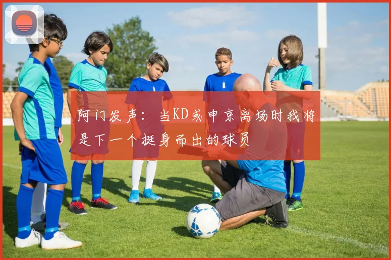 阿门发声：当KD或申京离场时我将是下一个挺身而出的球员