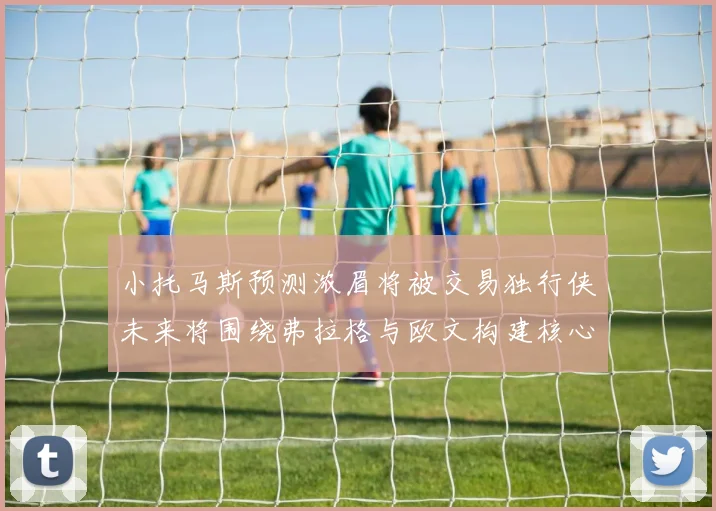 小托马斯预测浓眉将被交易独行侠未来将围绕弗拉格与欧文构建核心阵容