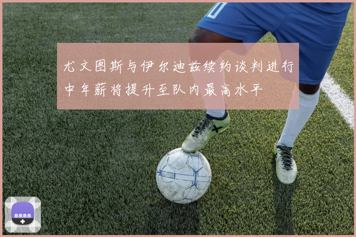 尤文图斯与伊尔迪兹续约谈判进行中年薪将提升至队内最高水平