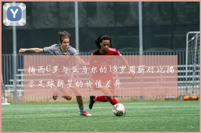 梅西C罗与亚马尔的18岁周薪对比揭示足球新星的价值差异