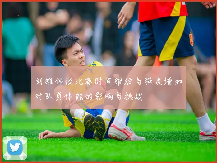 刘维伟谈比赛时间缩短与强度增加对队员体能的影响与挑战