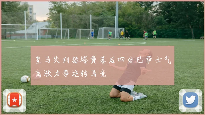 皇马失利赫塔费落后四分巴萨士气高涨力争逆转马竞