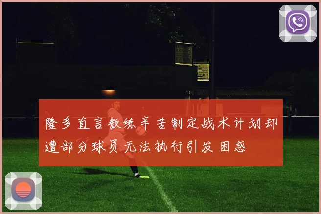 隆多直言教练辛苦制定战术计划却遭部分球员无法执行引发困惑