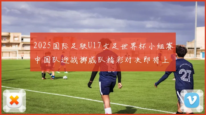 2025国际足联U17女足世界杯小组赛中国队迎战挪威队精彩对决即将上演