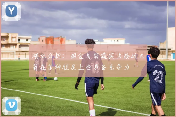 湖记分析：掘金与雷霆实力接近火箭在某种程度上也具备竞争力