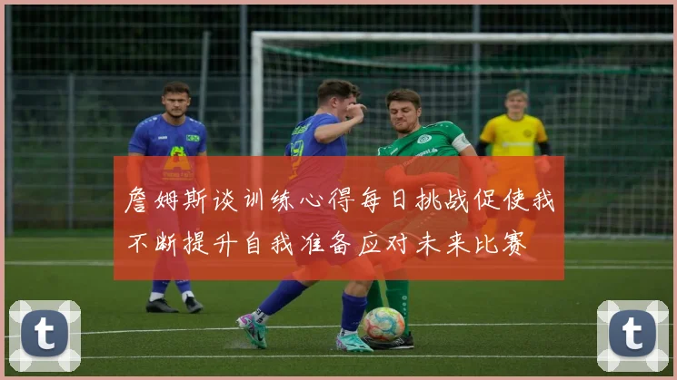 詹姆斯谈训练心得每日挑战促使我不断提升自我准备应对未来比赛