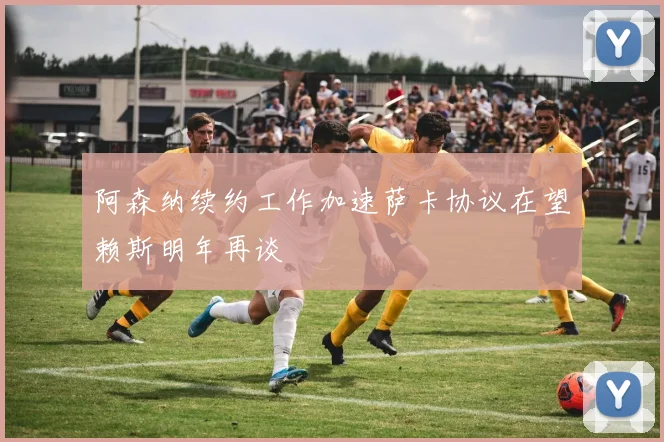 阿森纳续约工作加速萨卡协议在望赖斯明年再谈