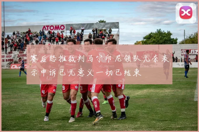 赛后怒推裁判马宁印尼领队无奈表示申诉已无意义一切已结束