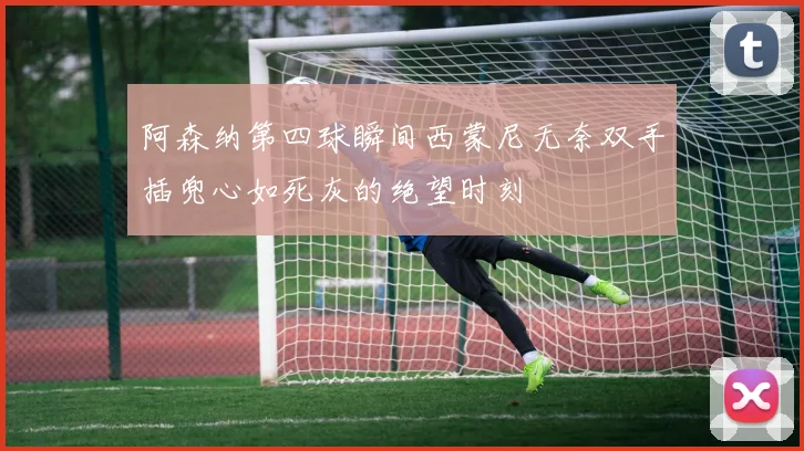 阿森纳第四球瞬间西蒙尼无奈双手插兜心如死灰的绝望时刻